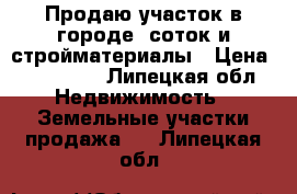 Продаю участок в городе 9соток и стройматериалы › Цена ­ 650 000 - Липецкая обл. Недвижимость » Земельные участки продажа   . Липецкая обл.